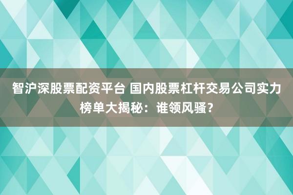智沪深股票配资平台 国内股票杠杆交易公司实力榜单大揭秘：谁领风骚？