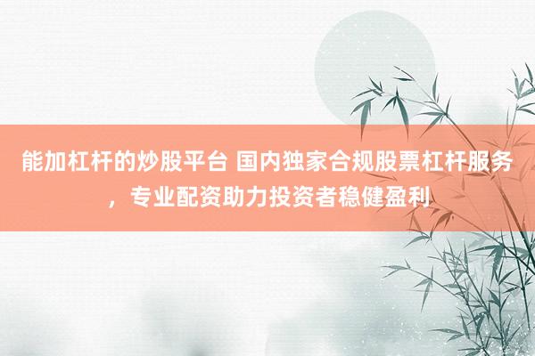 能加杠杆的炒股平台 国内独家合规股票杠杆服务，专业配资助力投资者稳健盈利