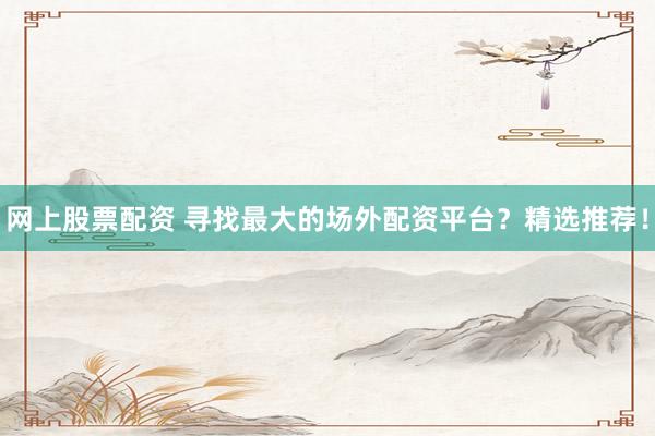 网上股票配资 寻找最大的场外配资平台？精选推荐！