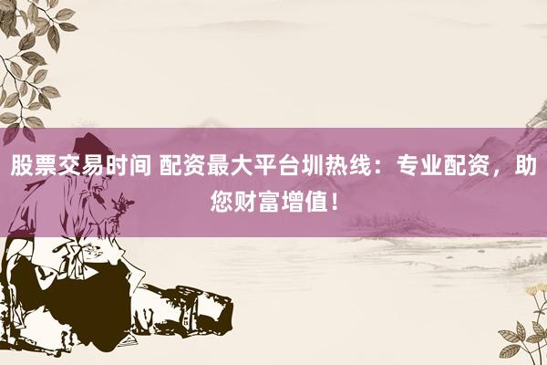 股票交易时间 配资最大平台圳热线：专业配资，助您财富增值！