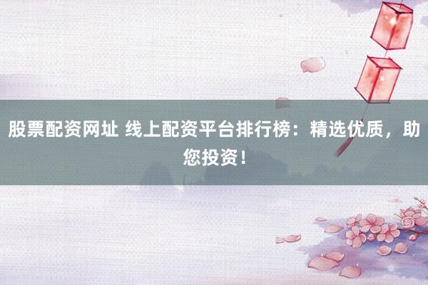 股票配资网址 线上配资平台排行榜：精选优质，助您投资！