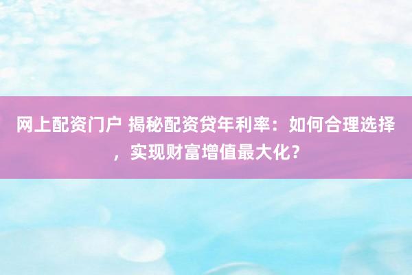 网上配资门户 揭秘配资贷年利率：如何合理选择，实现财富增值最大化？