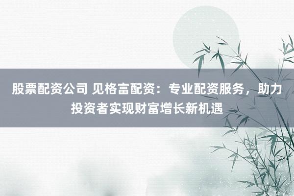 股票配资公司 见格富配资：专业配资服务，助力投资者实现财富增长新机遇