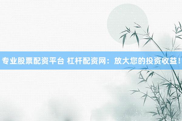 专业股票配资平台 杠杆配资网：放大您的投资收益！