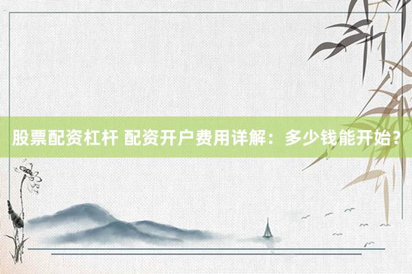 股票配资杠杆 配资开户费用详解：多少钱能开始？