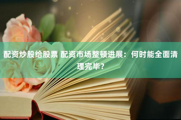 配资炒股给股票 配资市场整顿进展：何时能全面清理完毕？