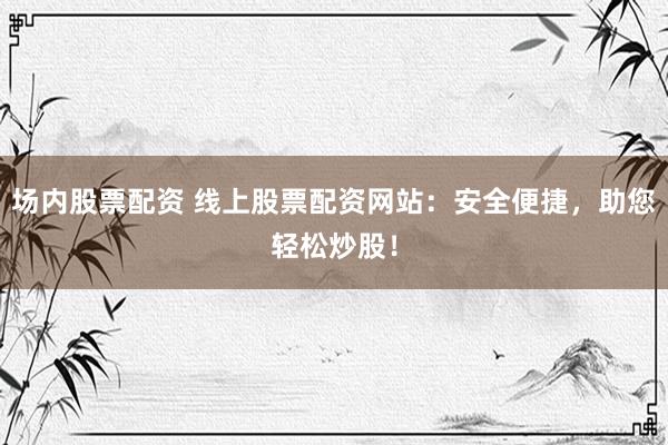 场内股票配资 线上股票配资网站：安全便捷，助您轻松炒股！