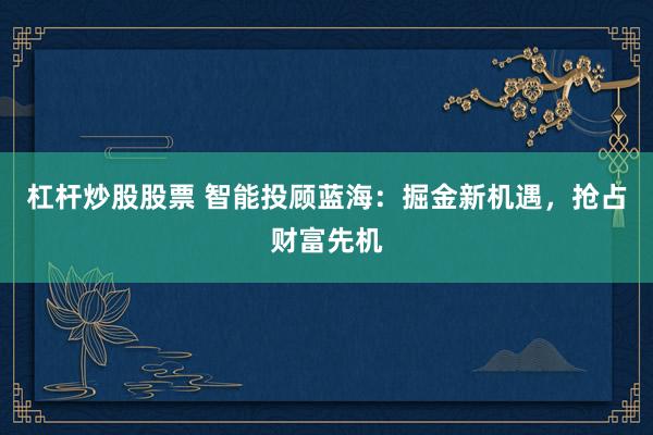 杠杆炒股股票 智能投顾蓝海:掘金新机遇,抢占财富先机