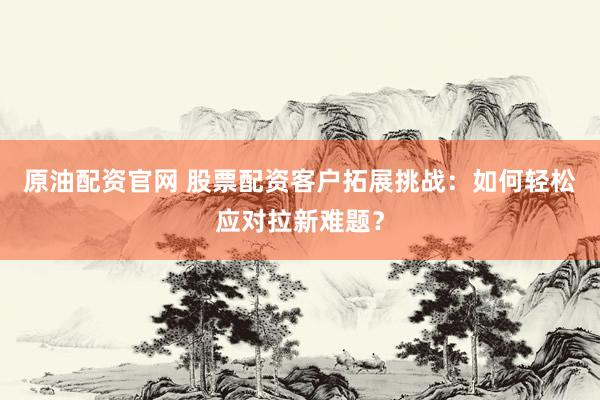 原油配资官网 股票配资客户拓展挑战:如何轻松应对拉新难题?