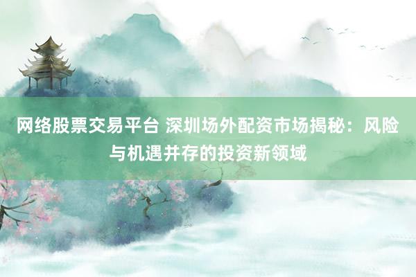 网络股票交易平台 深圳场外配资市场揭秘:风险与机遇并存的投资新领域