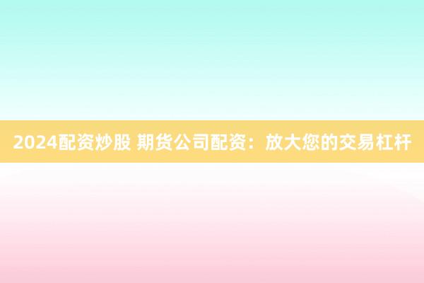 2024配资炒股 期货公司配资：放大您的交易杠杆