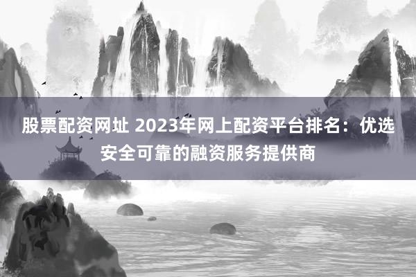 股票配资网址 2023年网上配资平台排名：优选安全可靠的融资服务提供商