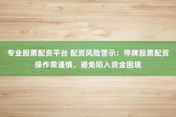 专业股票配资平台 配资风险警示：停牌股票配资操作需谨慎，避免陷入资金困境