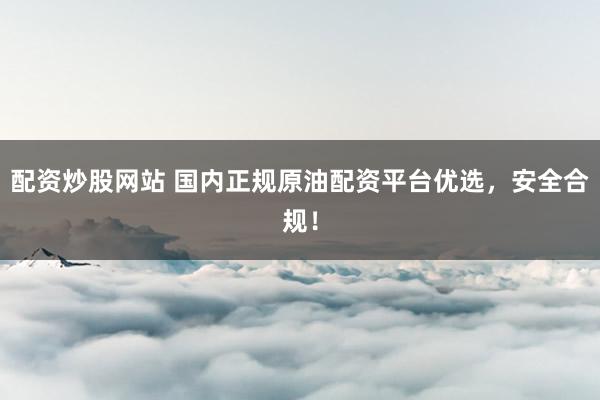 配资炒股网站 国内正规原油配资平台优选，安全合规！