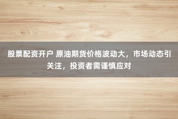 股票配资开户 原油期货价格波动大，市场动态引关注，投资者需谨慎应对