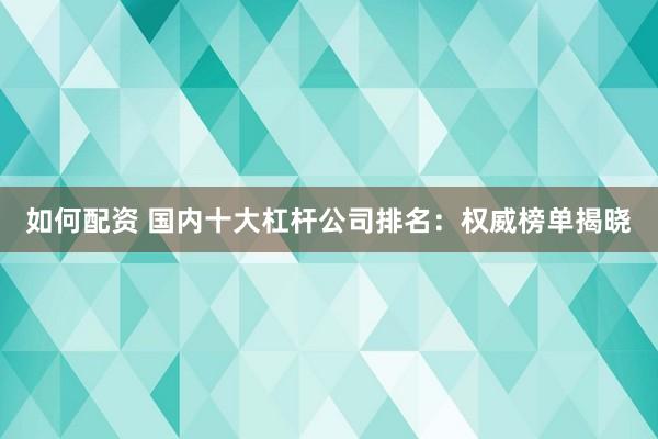 如何配资 国内十大杠杆公司排名：权威榜单揭晓