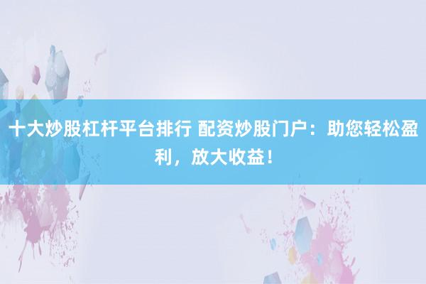 十大炒股杠杆平台排行 配资炒股门户:助您轻松盈利,放大收益!