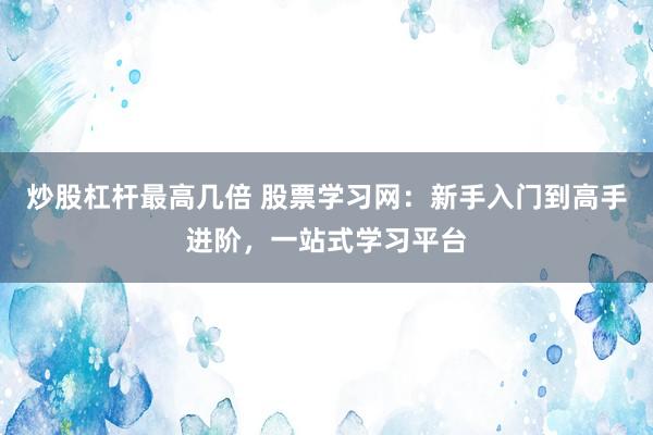 炒股杠杆最高几倍 股票学习网:新手入门到高手进阶,一站式学习平台