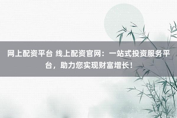 网上配资平台 线上配资官网：一站式投资服务平台，助力您实现财富增长！