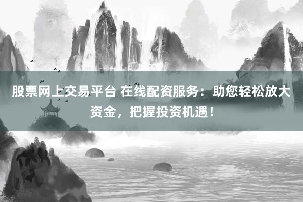 股票网上交易平台 在线配资服务:助您轻松放大资金,把握投资机遇!
