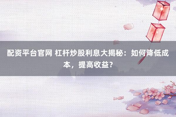 配资平台官网 杠杆炒股利息大揭秘：如何降低成本，提高收益？