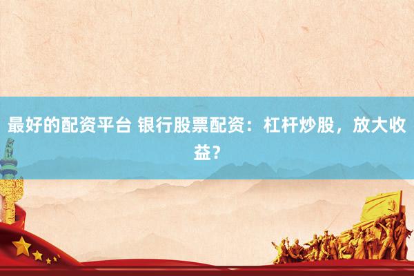 最好的配资平台 银行股票配资:杠杆炒股,放大收益?