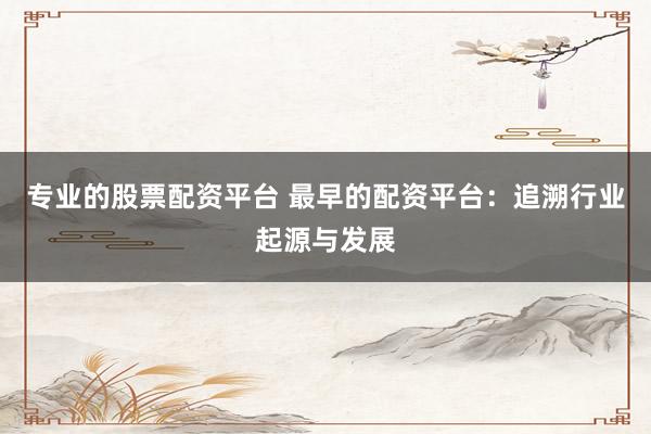 专业的股票配资平台 最早的配资平台：追溯行业起源与发展