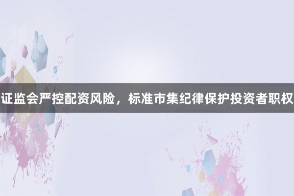 证监会严控配资风险，标准市集纪律保护投资者职权