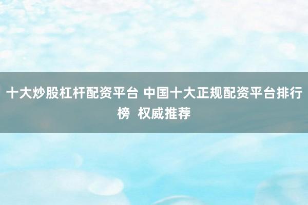 十大炒股杠杆配资平台 中国十大正规配资平台排行榜 权威推荐