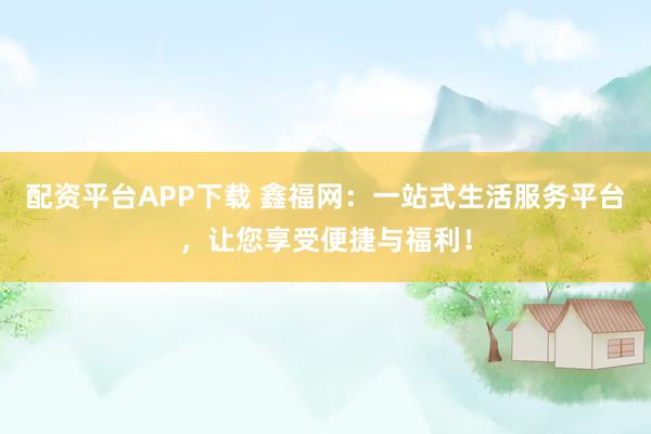 配资平台APP下载 鑫福网：一站式生活服务平台，让您享受便捷与福利！