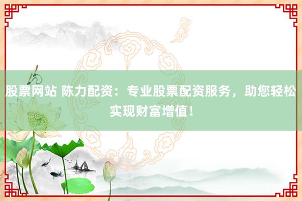 股票网站 陈力配资:专业股票配资服务,助您轻松实现财富增值!