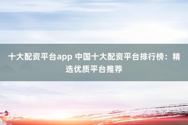 十大配资平台app 中国十大配资平台排行榜：精选优质平台推荐