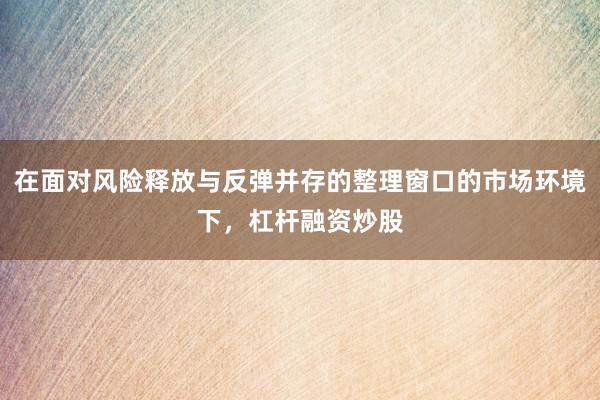 在面对风险释放与反弹并存的整理窗口的市场环境下，杠杆融资炒股