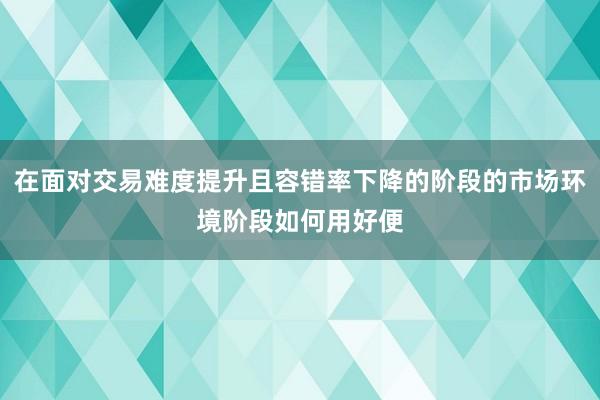 在面对交易难度提升且容错率下降的阶段的市场环境阶段如何用好便