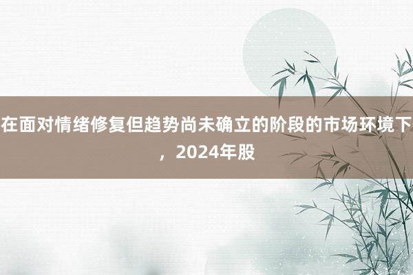 在面对情绪修复但趋势尚未确立的阶段的市场环境下，2024年股