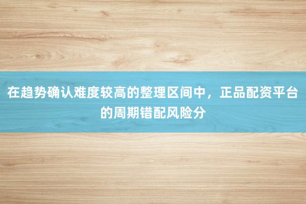 在趋势确认难度较高的整理区间中，正品配资平台的周期错配风险分