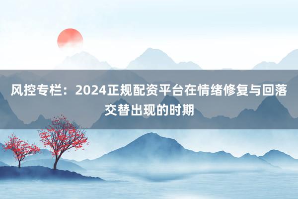 风控专栏：2024正规配资平台在情绪修复与回落交替出现的时期