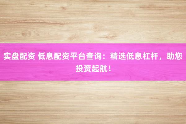 实盘配资 低息配资平台查询：精选低息杠杆，助您投资起航！