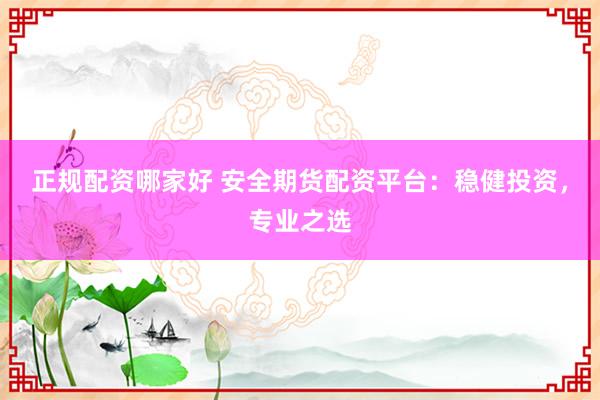 正规配资哪家好 安全期货配资平台：稳健投资，专业之选