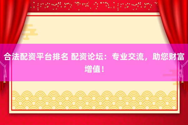 合法配资平台排名 配资论坛：专业交流，助您财富增值！