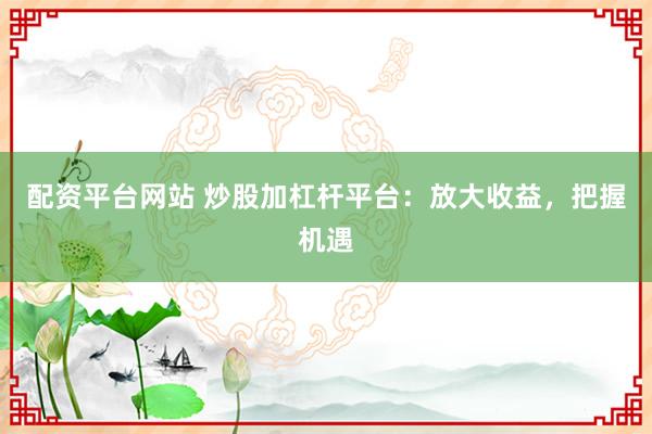 配资平台网站 炒股加杠杆平台：放大收益，把握机遇