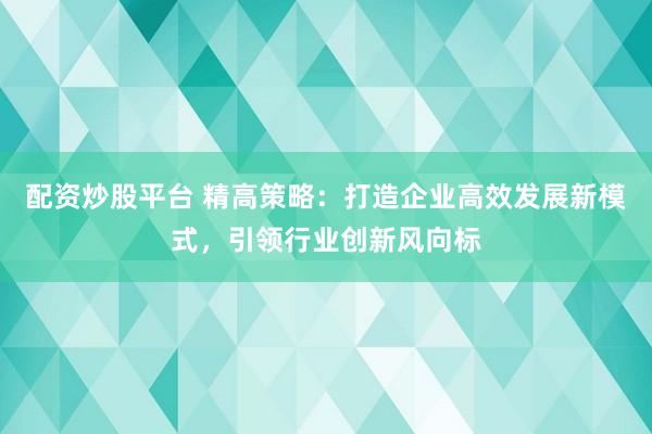 配资炒股平台 精高策略：打造企业高效发展新模式，引领行业创新风向标