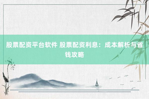 股票配资平台软件 股票配资利息：成本解析与省钱攻略