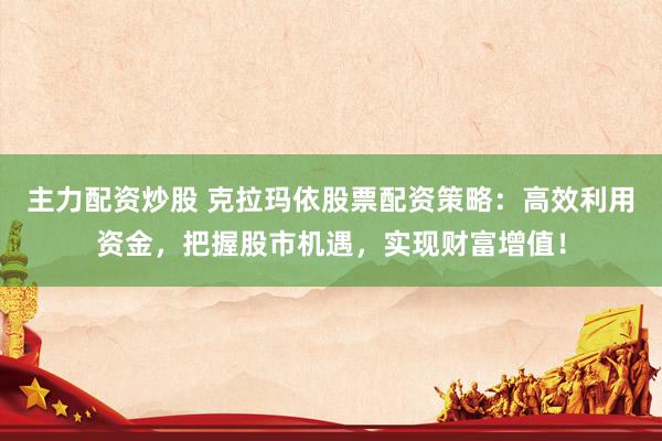 主力配资炒股 克拉玛依股票配资策略：高效利用资金，把握股市机遇，实现财富增值！